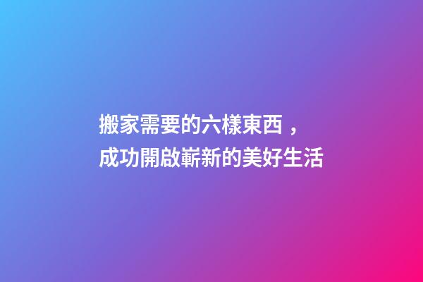 搬家需要的六樣東西，成功開啟嶄新的美好生活